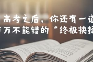 (6367期)某公众号付费文章——高考-之后,你还有一道万万不能错的“终极抉择”