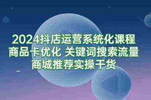 (9438期)2024抖店运营系统化课程:商品卡优化 关键词搜索流量商城推荐实操干货