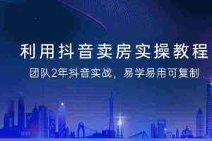 (9079期)利用抖音-卖房实操教程,团队2年抖音实战,易学易用可复制(43节无水印)