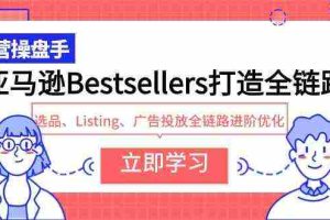 (9801期)亚马逊Bestsellers打造全链路,选品、Listing、广告投放全链路进阶优化