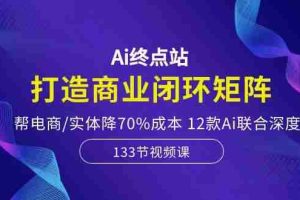Ai终点站,打造商业闭环矩阵,帮电商/实体降70%成本,12款Ai联合深度实战