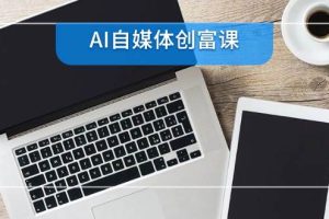 (14997期)AI自媒体创富课,账号准备到直播带货,零基础22项技能速成