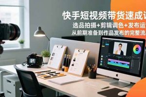 (16752期)快手短视频带货速成课,选品拍摄+剪辑调色+发布运营,从前期准备到作品发布的完整流程