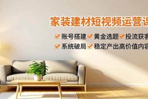 (16916期)家装建材短视频运营课,账号搭建、黄金选题、投流获客,系统破局,稳定产出高价值内容