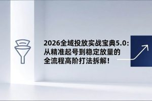 (17156期)2026全域投放实战宝典5.0:从精准起号到稳定放量的全流程高阶打法拆解!